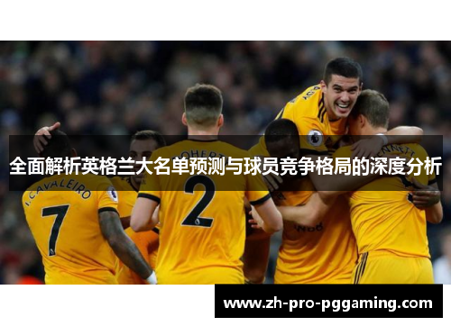 全面解析英格兰大名单预测与球员竞争格局的深度分析