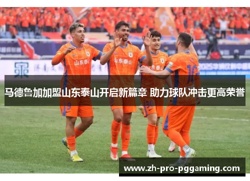 马德鲁加加盟山东泰山开启新篇章 助力球队冲击更高荣誉