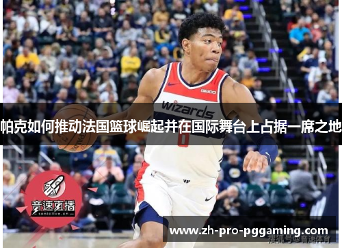 帕克如何推动法国篮球崛起并在国际舞台上占据一席之地