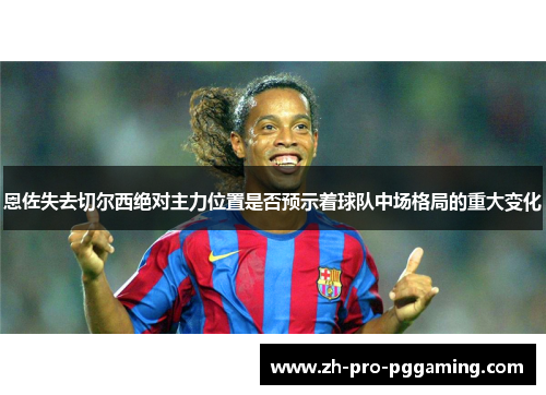 恩佐失去切尔西绝对主力位置是否预示着球队中场格局的重大变化