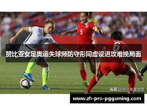 赞比亚女足奥运失球频防守形同虚设进攻难挽局面