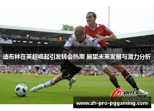 迪布林在英超崛起引发转会热潮 展望未来发展与潜力分析
