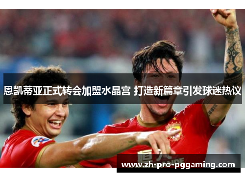 恩凯蒂亚正式转会加盟水晶宫 打造新篇章引发球迷热议